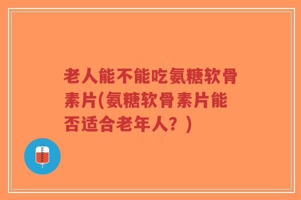 老人能不能吃氨糖软骨素片(氨糖软骨素片能否适合老年人？)