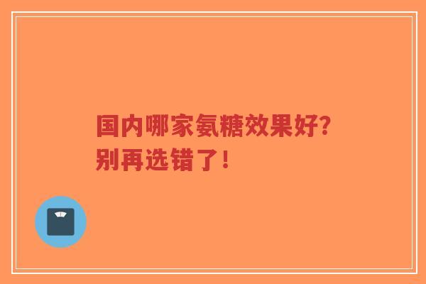 国内哪家氨糖效果好?别再选错了! 国内哪家氨糖效果好?别再选错了!