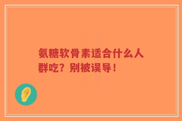氨糖软骨素适合什么人群吃?别被误导! 氨糖软骨素适合什么人群吃?别被误导!