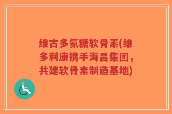 维古多氨糖软骨素(维多利康携手海昌集团,共建软骨素制造基地) 维古多氨糖软骨素(维多利康携手海昌集团,共建软骨素制造基地)