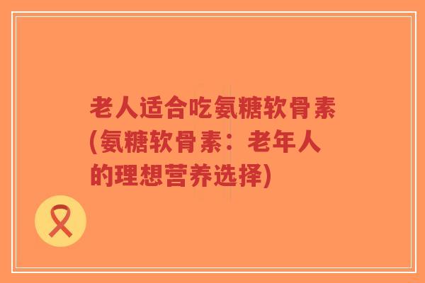 老人适合吃氨糖软骨素(氨糖软骨素：老年人的理想营养选择)