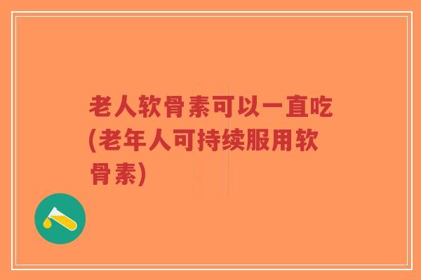 老人软骨素可以一直吃(老年人可持续服用软骨素)