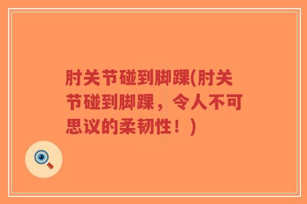 肘关节碰到脚踝(肘关节碰到脚踝,令人不可思议的柔韧性!) 肘关节碰到脚踝(肘关节碰到脚踝,令人不可思议的柔韧性!)