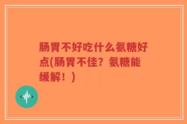 肠胃不好吃什么氨糖好点(肠胃不佳?氨糖能缓解!) 肠胃不好吃什么氨糖好点(肠胃不佳?氨糖能缓解!)