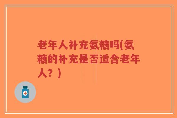 老年人补充氨糖吗(氨糖的补充是否适合老年人？)