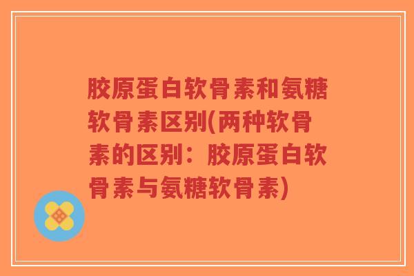 胶原蛋白软骨素和氨糖软骨素区别(两种软骨素的区别:胶原蛋白软骨素与氨糖软骨素) 胶原蛋白软骨素和氨糖软骨素区别(两种软骨素的区别:胶原蛋白软骨素与氨糖软骨素)