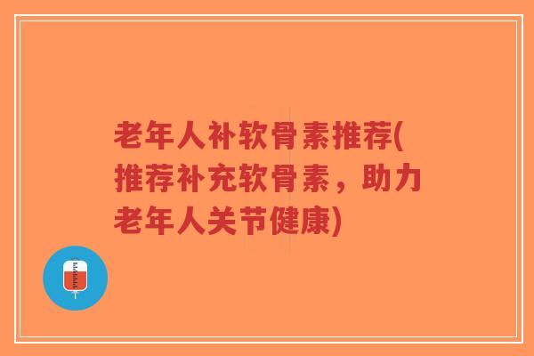 老年人补软骨素推荐(推荐补充软骨素，助力老年人关节健康)