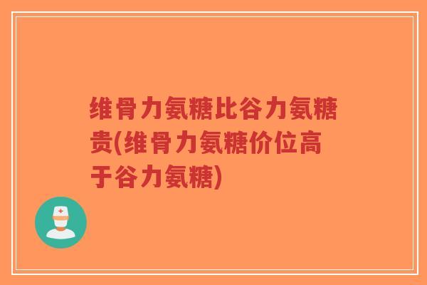 维骨力氨糖比谷力氨糖贵(维骨力氨糖价位高于谷力氨糖) 维骨力氨糖比谷力氨糖贵(维骨力氨糖价位高于谷力氨糖)