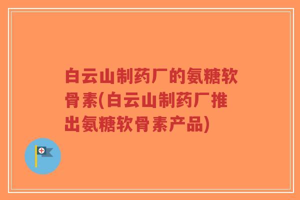 白云山制药厂的氨糖软骨素(白云山制药厂推出氨糖软骨素产品)