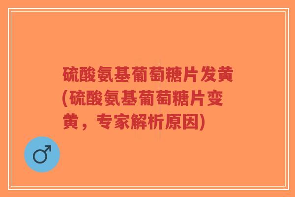 硫酸氨基葡萄糖片发黄(硫酸氨基葡萄糖片变黄，专家解析原因)