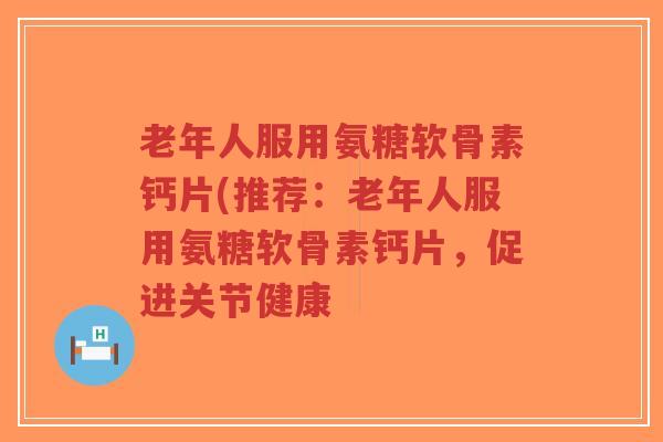 老年人服用氨糖软骨素钙片(推荐:老年人服用氨糖软骨素钙片,促进关节健康 老年人服用氨糖软骨素钙片(推荐:老年人服用氨糖软骨素钙片,促进关节健康
