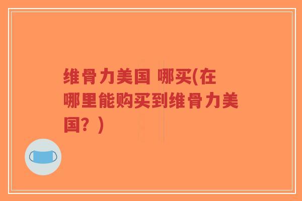 维骨力美国 哪买(在哪里能购买到维骨力美国?) 维骨力美国 哪买(在哪里能购买到维骨力美国?)