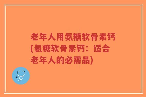 老年人用氨糖软骨素钙(氨糖软骨素钙:适合老年人的必需品) 老年人用氨糖软骨素钙(氨糖软骨素钙:适合老年人的必需品)