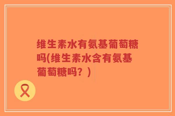维生素水有氨基葡萄糖吗(维生素水含有氨基葡萄糖吗?) 维生素水有氨基葡萄糖吗(维生素水含有氨基葡萄糖吗?)