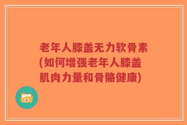 老年人膝盖无力软骨素(如何增强老年人膝盖肌肉力量和骨骼健康)