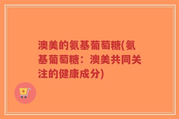 澳美的氨基葡萄糖(氨基葡萄糖:澳美共同关注的健康成分) 澳美的氨基葡萄糖(氨基葡萄糖:澳美共同关注的健康成分)