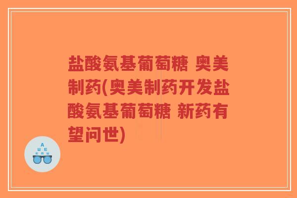 盐酸氨基葡萄糖 奥美制药(奥美制药开发盐酸氨基葡萄糖 新药有望问世)