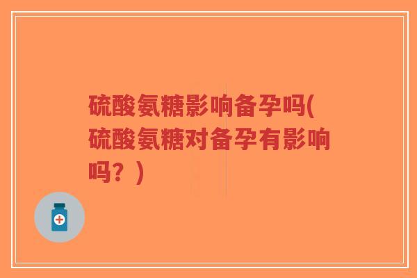 硫酸氨糖影响备孕吗(硫酸氨糖对备孕有影响吗?) 硫酸氨糖影响备孕吗(硫酸氨糖对备孕有影响吗?)