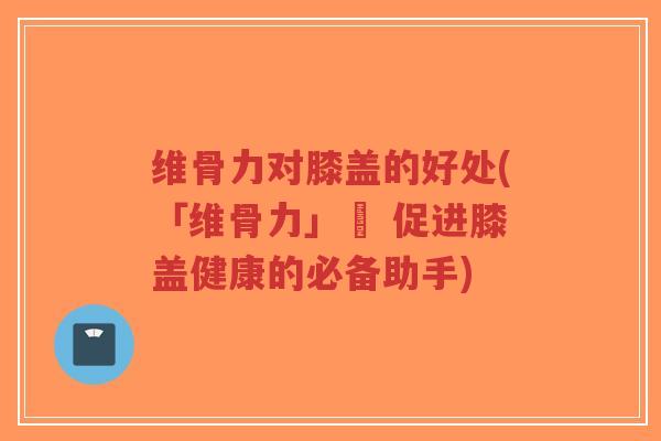 维骨力对膝盖的好处(「维骨力」– 促进膝盖健康的必备助手)