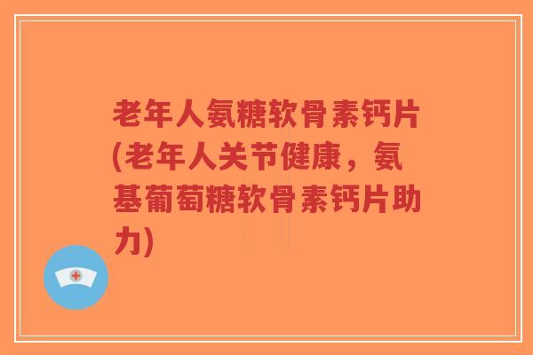 老年人氨糖软骨素钙片(老年人关节健康，氨基葡萄糖软骨素钙片助力)