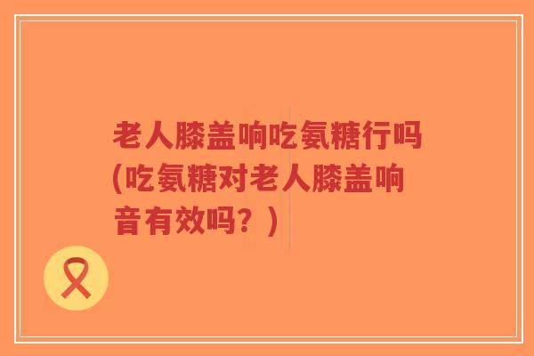 老人膝盖响吃氨糖行吗(吃氨糖对老人膝盖响音有效吗?) 老人膝盖响吃氨糖行吗(吃氨糖对老人膝盖响音有效吗?)