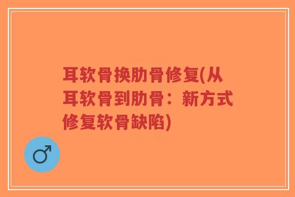 耳软骨换肋骨修复(从耳软骨到肋骨:新方式修复软骨缺陷) 耳软骨换肋骨修复(从耳软骨到肋骨:新方式修复软骨缺陷)