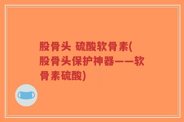 股骨头 硫酸软骨素(股骨头保护神器——软骨素硫酸)