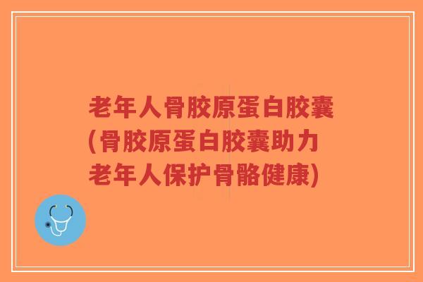 老年人骨胶原蛋白胶囊(骨胶原蛋白胶囊助力老年人保护骨骼健康)