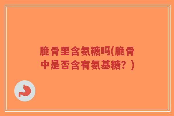 脆骨里含氨糖吗(脆骨中是否含有氨基糖？)