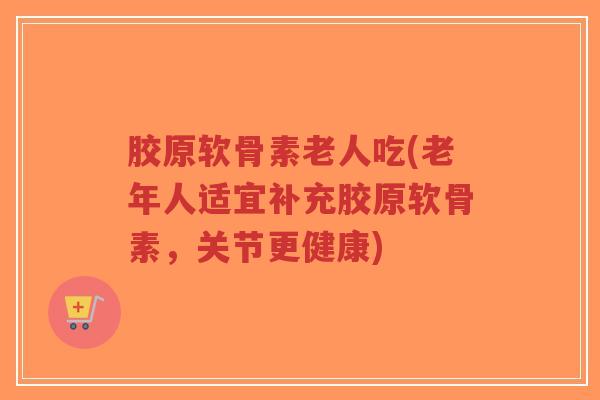胶原软骨素老人吃(老年人适宜补充胶原软骨素,关节更健康) 胶原软骨素老人吃(老年人适宜补充胶原软骨素,关节更健康)