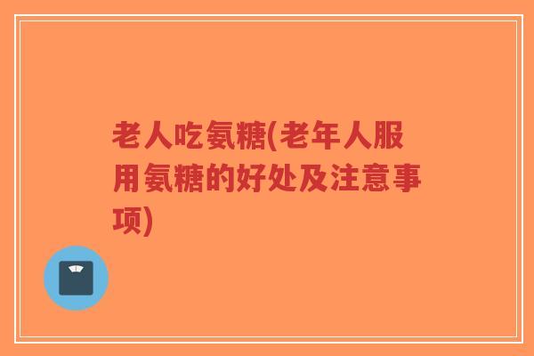老人吃氨糖(老年人服用氨糖的好处及注意事项) 老人吃氨糖(老年人服用氨糖的好处及注意事项)