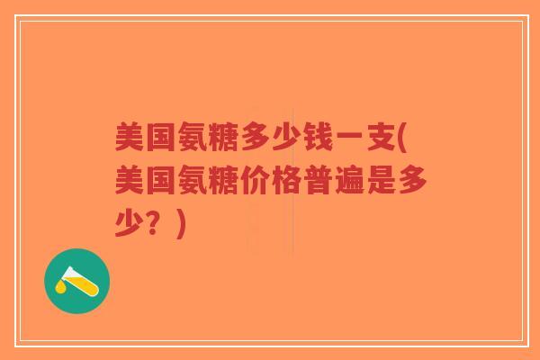 美国氨糖多少钱一支(美国氨糖价格普遍是多少?) 美国氨糖多少钱一支(美国氨糖价格普遍是多少?)