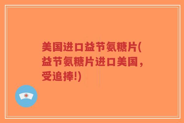 美国进口益节氨糖片(益节氨糖片进口美国，受追捧!)