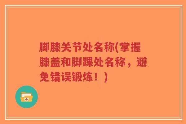 脚膝关节处名称(掌握膝盖和脚踝处名称,避免错误锻炼!) 脚膝关节处名称(掌握膝盖和脚踝处名称,避免错误锻炼!)