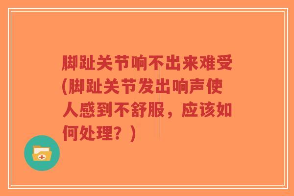 脚趾关节响不出来难受(脚趾关节发出响声使人感到不舒服，应该如何处理？)