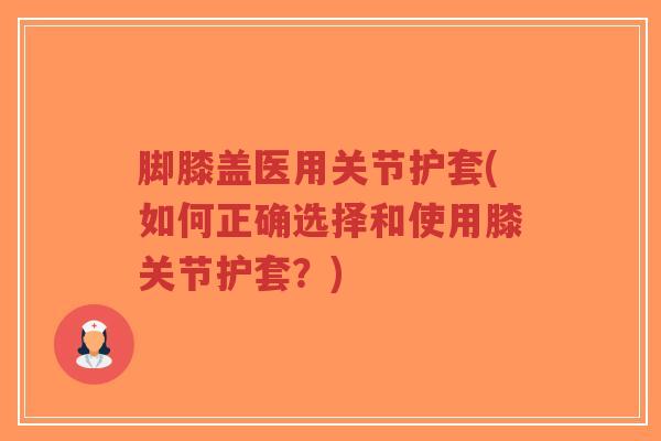 脚膝盖医用关节护套(如何正确选择和使用膝关节护套?) 脚膝盖医用关节护套(如何正确选择和使用膝关节护套?)