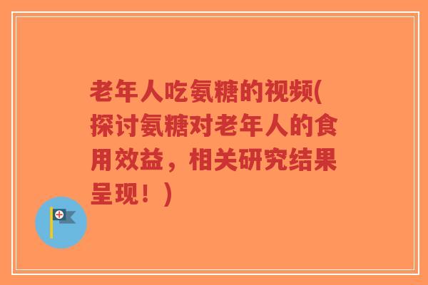 老年人吃氨糖的视频(探讨氨糖对老年人的食用效益，相关研究结果呈现！)