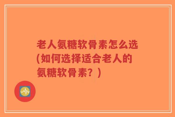 老人氨糖软骨素怎么选(如何选择适合老人的氨糖软骨素?) 老人氨糖软骨素怎么选(如何选择适合老人的氨糖软骨素?)