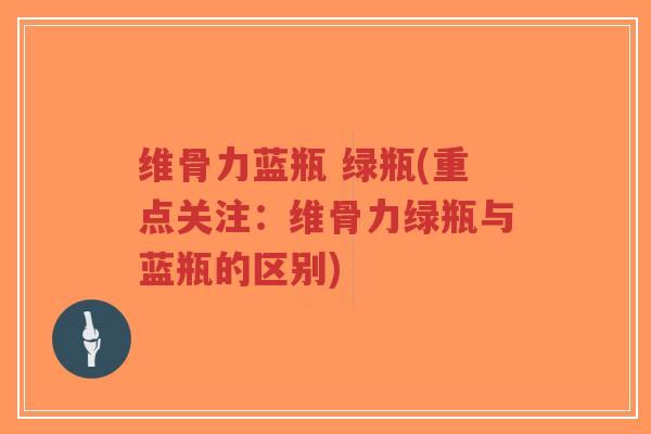 维骨力蓝瓶 绿瓶(重点关注:维骨力绿瓶与蓝瓶的区别) 维骨力蓝瓶 绿瓶(重点关注:维骨力绿瓶与蓝瓶的区别)