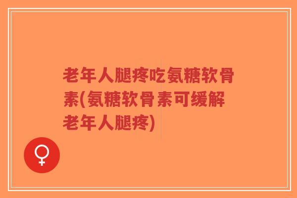 老年人腿疼吃氨糖软骨素(氨糖软骨素可缓解老年人腿疼)