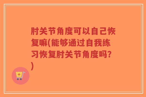肘关节角度可以自己恢复嘛(能够通过自我练习恢复肘关节角度吗?) 肘关节角度可以自己恢复嘛(能够通过自我练习恢复肘关节角度吗?)