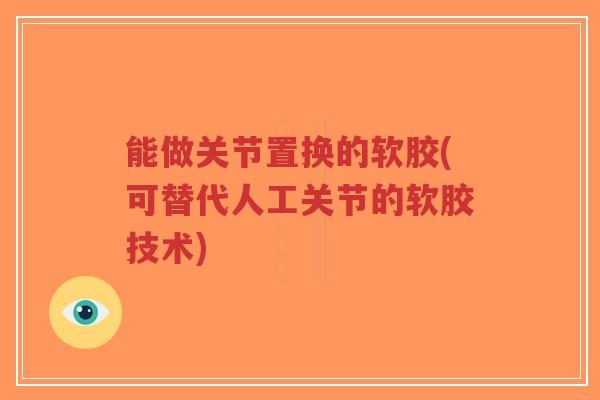 能做关节置换的软胶(可替代人工关节的软胶技术)