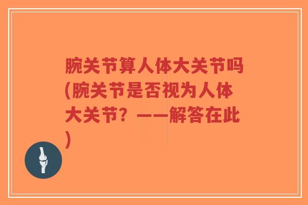 腕关节算人体大关节吗(腕关节是否视为人体大关节?——解答在此) 腕关节算人体大关节吗(腕关节是否视为人体大关节?——解答在此)