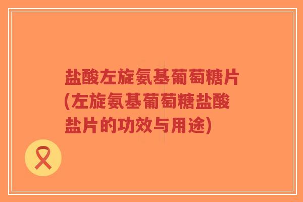 盐酸左旋氨基葡萄糖片(左旋氨基葡萄糖盐酸盐片的功效与用途)