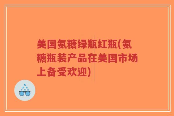 美国氨糖绿瓶红瓶(氨糖瓶装产品在美国市场上备受欢迎) 美国氨糖绿瓶红瓶(氨糖瓶装产品在美国市场上备受欢迎)
