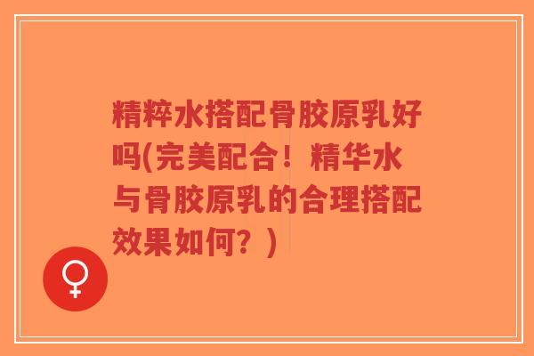 精粹水搭配骨胶原乳好吗(完美配合!精华水与骨胶原乳的合理搭配效果如何?) 精粹水搭配骨胶原乳好吗(完美配合!精华水与骨胶原乳的合理搭配效果如何?)