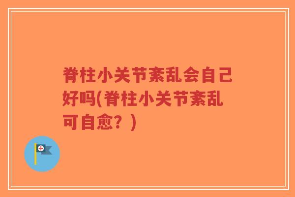 脊柱小关节紊乱会自己好吗(脊柱小关节紊乱可自愈?) 脊柱小关节紊乱会自己好吗(脊柱小关节紊乱可自愈?)