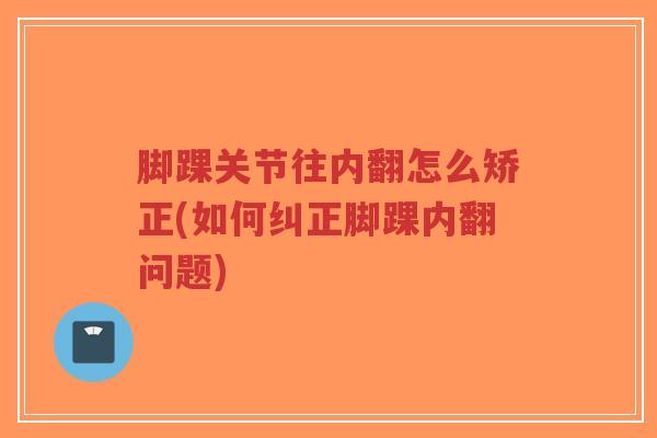 脚踝关节往内翻怎么矫正(如何纠正脚踝内翻问题)