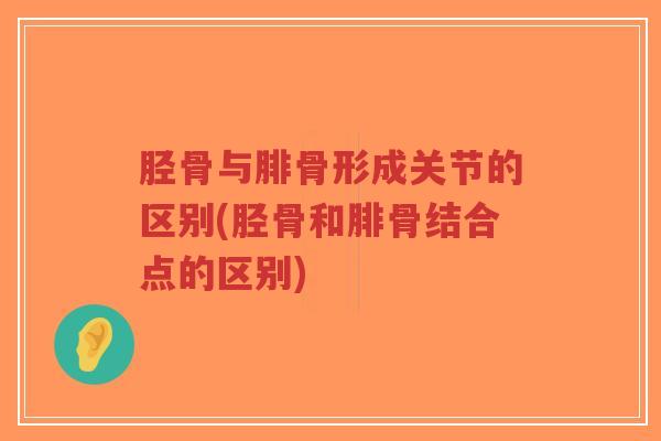 胫骨与腓骨形成关节的区别(胫骨和腓骨结合点的区别)