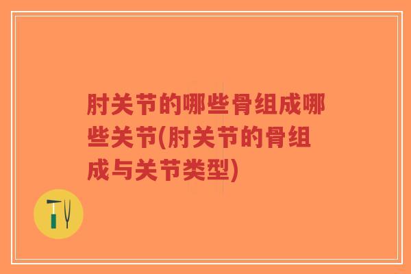 肘关节的哪些骨组成哪些关节(肘关节的骨组成与关节类型)
